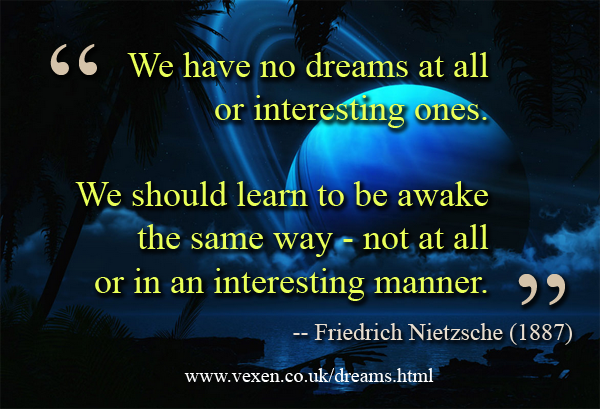'We have no dreams at all or interesting ones. We should learn to be awake the same way - not at all or in an interesting manner.' quote from Friedrich Nietzsche (1887) on vexen.co.uk/dreams.html